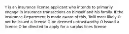 T is an insurance license applicant who intends to primarily engage in insurance transactions on himself and his family. If the Insurance Department is made aware of this, Twill most likely O not be issued a license O be deemed untrustworthy O issued a license O be directed to apply for a surplus lines license