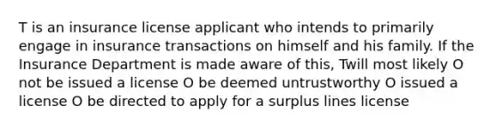 T is an insurance license applicant who intends to primarily engage in insurance transactions on himself and his family. If the Insurance Department is made aware of this, Twill most likely O not be issued a license O be deemed untrustworthy O issued a license O be directed to apply for a surplus lines license