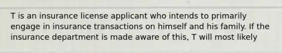 T is an insurance license applicant who intends to primarily engage in insurance transactions on himself and his family. If the insurance department is made aware of this, T will most likely