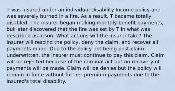 T was insured under an individual Disability Income policy and was severely burned in a fire. As a result, T became totally disabled. The insurer began making monthly benefit payments, but later discovered that the fire was set by T in what was described as arson. What actions will the insurer take? The insurer will rescind the policy, deny the claim, and recover all payments made. Due to the policy not being post-claim underwritten, the insurer must continue to pay this claim. Claim will be rejected because of the criminal act but no recovery of payments will be made. Claim will be denies but the policy will remain in force without further premium payments due to the insured's total disability.