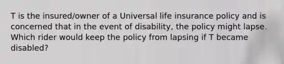 T is the insured/owner of a Universal life insurance policy and is concerned that in the event of disability, the policy might lapse. Which rider would keep the policy from lapsing if T became disabled?