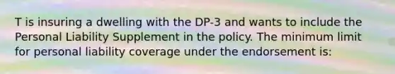 T is insuring a dwelling with the DP-3 and wants to include the Personal Liability Supplement in the policy. The minimum limit for personal liability coverage under the endorsement is: