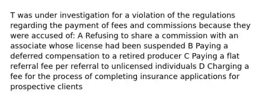 T was under investigation for a violation of the regulations regarding the payment of fees and commissions because they were accused of: A Refusing to share a commission with an associate whose license had been suspended B Paying a deferred compensation to a retired producer C Paying a flat referral fee per referral to unlicensed individuals D Charging a fee for the process of completing insurance applications for prospective clients