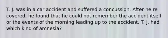 T. J. was in a car accident and suffered a concussion. After he re- covered, he found that he could not remember the accident itself or the events of the morning leading up to the accident. T. J. had which kind of amnesia?