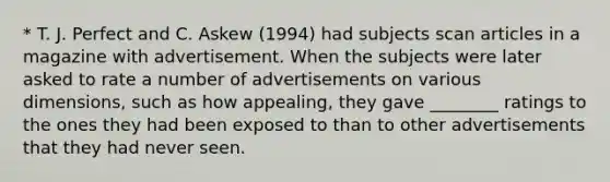 * T. J. Perfect and C. Askew (1994) had subjects scan articles in a magazine with advertisement. When the subjects were later asked to rate a number of advertisements on various dimensions, such as how appealing, they gave ________ ratings to the ones they had been exposed to than to other advertisements that they had never seen.