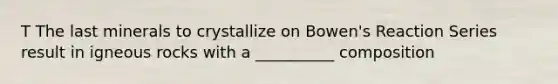 T The last minerals to crystallize on Bowen's Reaction Series result in igneous rocks with a __________ composition