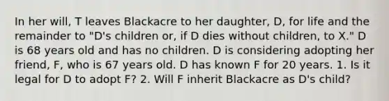 In her will, T leaves Blackacre to her daughter, D, for life and the remainder to "D's children or, if D dies without children, to X." D is 68 years old and has no children. D is considering adopting her friend, F, who is 67 years old. D has known F for 20 years. 1. Is it legal for D to adopt F? 2. Will F inherit Blackacre as D's child?