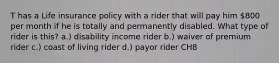 T has a Life insurance policy with a rider that will pay him 800 per month if he is totally and permanently disabled. What type of rider is this? a.) disability income rider b.) waiver of premium rider c.) coast of living rider d.) payor rider CH8