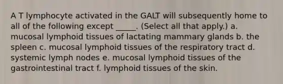 A T lymphocyte activated in the GALT will subsequently home to all of the following except _____. (Select all that apply.) a. mucosal lymphoid tissues of lactating mammary glands b. the spleen c. mucosal lymphoid tissues of the respiratory tract d. systemic lymph nodes e. mucosal lymphoid tissues of the gastrointestinal tract f. lymphoid tissues of the skin.