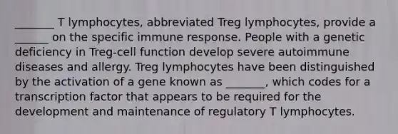 _______ T lymphocytes, abbreviated Treg lymphocytes, provide a ______ on the specific immune response. People with a genetic deficiency in Treg-cell function develop severe autoimmune diseases and allergy. Treg lymphocytes have been distinguished by the activation of a gene known as _______, which codes for a transcription factor that appears to be required for the development and maintenance of regulatory T lymphocytes.