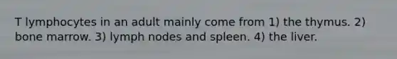 T lymphocytes in an adult mainly come from 1) the thymus. 2) bone marrow. 3) lymph nodes and spleen. 4) the liver.