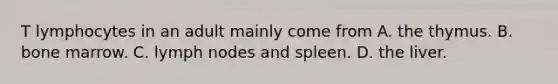 T lymphocytes in an adult mainly come from A. the thymus. B. bone marrow. C. lymph nodes and spleen. D. the liver.