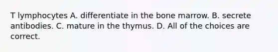 T lymphocytes A. differentiate in the bone marrow. B. secrete antibodies. C. mature in the thymus. D. All of the choices are correct.