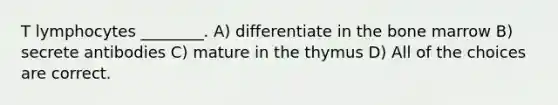 T lymphocytes ________. A) differentiate in the bone marrow B) secrete antibodies C) mature in the thymus D) All of the choices are correct.