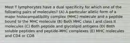 Most T lymphocytes have a dual specificity for which one of the following pairs of molecules? (A) A particular allelic form of a major histocompatibility complex (MHC) molecule and a peptide bound to the MHC molecule (B) Both MHC class I and class II molecules (C) Both peptide and glycolipid antigens (D) Both soluble peptides and peptide-MHC complexes (E) MHC molecules and CD4 or CD8