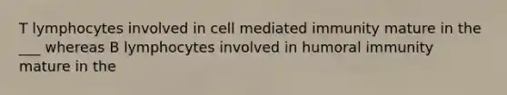 T lymphocytes involved in cell mediated immunity mature in the ___ whereas B lymphocytes involved in humoral immunity mature in the