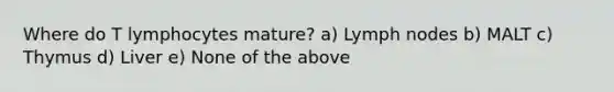 Where do T lymphocytes mature? a) Lymph nodes b) MALT c) Thymus d) Liver e) None of the above