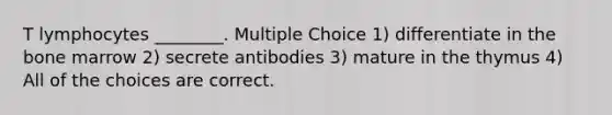 T lymphocytes ________. Multiple Choice 1) differentiate in the bone marrow 2) secrete antibodies 3) mature in the thymus 4) All of the choices are correct.