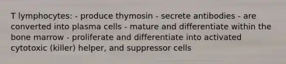 T lymphocytes: - produce thymosin - secrete antibodies - are converted into plasma cells - mature and differentiate within the bone marrow - proliferate and differentiate into activated cytotoxic (killer) helper, and suppressor cells