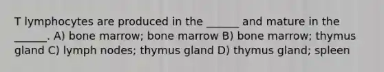 T lymphocytes are produced in the ______ and mature in the ______. A) bone marrow; bone marrow B) bone marrow; thymus gland C) lymph nodes; thymus gland D) thymus gland; spleen