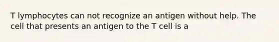 T lymphocytes can not recognize an antigen without help. The cell that presents an antigen to the T cell is a