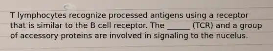 T lymphocytes recognize processed antigens using a receptor that is similar to the B cell receptor. The ______ (TCR) and a group of accessory proteins are involved in signaling to the nucelus.