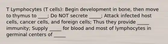 T Lymphocytes (T cells): Begin development in bone, then move to thymus to ____; Do NOT secrete _____; Attack infected host cells, cancer cells, and foreign cells; Thus they provide _____ immunity; Supply _____ for blood and most of lymphocytes in germinal centers of _____