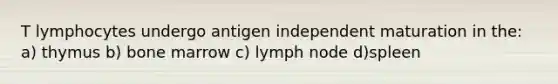 T lymphocytes undergo antigen independent maturation in the: a) thymus b) bone marrow c) lymph node d)spleen