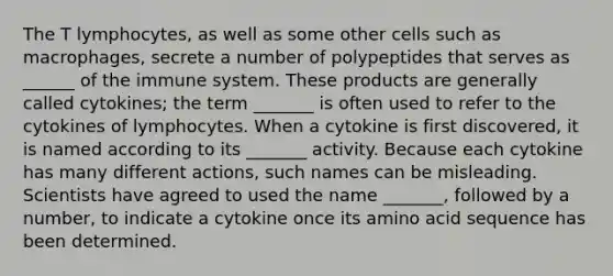 The T lymphocytes, as well as some other cells such as macrophages, secrete a number of polypeptides that serves as ______ of the immune system. These products are generally called cytokines; the term _______ is often used to refer to the cytokines of lymphocytes. When a cytokine is first discovered, it is named according to its _______ activity. Because each cytokine has many different actions, such names can be misleading. Scientists have agreed to used the name _______, followed by a number, to indicate a cytokine once its amino acid sequence has been determined.