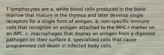 T lymphocytes are a. white blood cells produced in the bone marrow that mature in the thymus and later develop single receptors for a single form of antigen. b. non-specific immune cells that recognize an antigen attached to the MHC-I marker on an APC. c. macrophages that display an antigen from a digested pathogen on their surface d. specialized cells that cause programmed cell death in infected body cells.