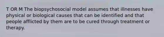 T OR M The biopsychosocial model assumes that illnesses have physical or biological causes that can be identified and that people afflicted by them are to be cured through treatment or therapy.