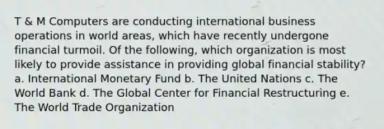 T & M Computers are conducting international business operations in world areas, which have recently undergone financial turmoil. Of the following, which organization is most likely to provide assistance in providing global financial stability? a. International Monetary Fund b. The United Nations c. The World Bank d. The Global Center for Financial Restructuring e. The World Trade Organization