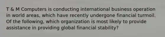 T & M Computers is conducting international business operation in world areas, which have recently undergone financial turmoil. Of the following, which organization is most likely to provide assistance in providing global financial stability?