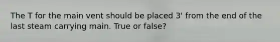 The T for the main vent should be placed 3' from the end of the last steam carrying main. True or false?