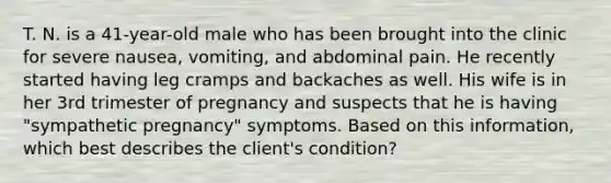 T. N. is a 41-year-old male who has been brought into the clinic for severe nausea, vomiting, and abdominal pain. He recently started having leg cramps and backaches as well. His wife is in her 3rd trimester of pregnancy and suspects that he is having "sympathetic pregnancy" symptoms. Based on this information, which best describes the client's condition?