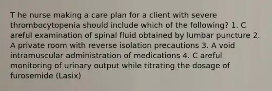 T he nurse making a care plan for a client with severe thrombocytopenia should include which of the following? 1. C areful examination of spinal fluid obtained by lumbar puncture 2. A private room with reverse isolation precautions 3. A void intramuscular administration of medications 4. C areful monitoring of urinary output while titrating the dosage of furosemide (Lasix)