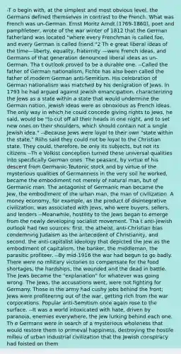 -T o begin with, at the simplest and most obvious level, the Germans defined themselves in contrast to the French. What was French was un-German. Ernst Moritz Arndt (1769-1860), poet and pamphleteer, wrote of the war winter of 1812 that the German fatherland was located "where every Frenchman is called foe, and every German is called friend."2 Th e great liberal ideas of the time—liberty, equality, fraternity —were French ideas, and Germans of that generation denounced liberal ideas as un-German. Tha t outlook proved to be a durable one. --Called the father of German nationalism, Fichte has also been called the father of modern German anti-Semitism. His celebration of German nationalism was matched by his denigration of Jews. In 1793 he had argued against Jewish emancipation, characterizing the Jews as a state within a state that would undermine the German nation. Jewish ideas were as obnoxious as French ideas. The only way in which he could concede giving rights to Jews, he said, would be "to cut off all their heads in one night, and to set new ones on their shoulders, which should contain not a single Jewish idea." --Because Jews were loyal to their own "state within the state," Riihs said they could not be loyal to the Christian state. They could, therefore, be only its subjects, but not its citizens --Th e Volkist conception turned these universal qualities into specifically German ones. The peasant, by virtue of his descent from Germanic-Teutonic stock and by virtue of the mysterious qualities of Germanness in the very soil he worked, became the embodiment not merely of natural man, but of Germanic man. The antagonist of Germanic man became the Jew, the embodiment of the urban man, the man of civilization. A money economy, for example, as the product of disintegrative civilization, was associated with Jews, who were buyers, sellers, and lenders --Meanwhile, hostility to the Jews began to emerge from the newly developing socialist movement. Tha t anti-Jewish outlook had two sources: first, the atheist, anti-Christian bias condemning Judaism as the antecedent of Christianity, and second, the anti-capitalist ideology that depicted the Jew as the embodiment of capitalism, the banker, the middleman, the parasitic profiteer. --By mid-1916 the war had begun to go badly. There were no military victories to compensate for the food shortages, the hardships, the wounded and the dead in battle. The Jews became the "explanation" for whatever was going wrong. The Jews, the accusations went, were not fighting for Germany. Those in the army had cushy jobs behind the front; Jews were profiteering out of the war, getting rich from the war corporations. Popular anti-Semitism once again rose to the surface. --It was a world intoxicated with hate, driven by paranoia, enemies everywhere, the Jew lurking behind each one. Th e Germans were in search of a mysterious wholeness that would restore them to primeval happiness, destroying the hostile milieu of urban industrial civilization that the Jewish conspiracy had foisted on them