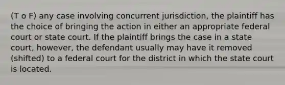 (T o F) any case involving concurrent jurisdiction, the plaintiff has the choice of bringing the action in either an appropriate federal court or state court. If the plaintiff brings the case in a state court, however, the defendant usually may have it removed (shifted) to a federal court for the district in which the state court is located.