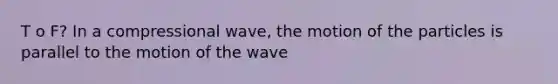 T o F? In a compressional wave, the motion of the particles is parallel to the motion of the wave