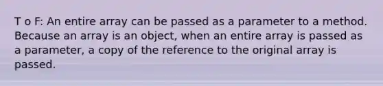 T o F: An entire array can be passed as a parameter to a method. Because an array is an object, when an entire array is passed as a parameter, a copy of the reference to the original array is passed.