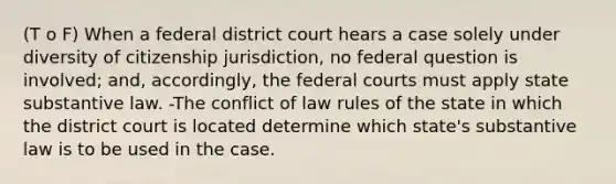 (T o F) When a federal district court hears a case solely under diversity of citizenship jurisdiction, no federal question is involved; and, accordingly, the federal courts must apply state substantive law. -The conflict of law rules of the state in which the district court is located determine which state's substantive law is to be used in the case.