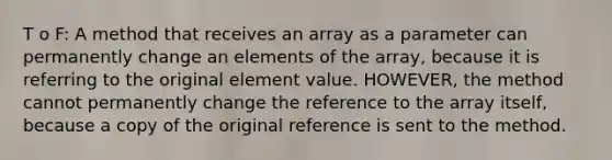 T o F: A method that receives an array as a parameter can permanently change an elements of the array, because it is referring to the original element value. HOWEVER, the method cannot permanently change the reference to the array itself, because a copy of the original reference is sent to the method.