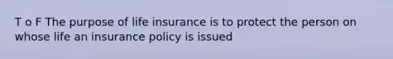 T o F The purpose of life insurance is to protect the person on whose life an insurance policy is issued