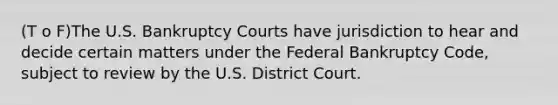 (T o F)The U.S. Bankruptcy Courts have jurisdiction to hear and decide certain matters under the Federal Bankruptcy Code, subject to review by the U.S. District Court.