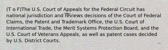 (T o F)The U.S. Court of Appeals for the Federal Circuit has national jurisdiction and reviews decisions of the Court of Federal Claims, the Patent and Trademark Office, the U.S. Court of International Trade, the Merit Systems Protection Board, and the U.S. Court of Veterans Appeals, as well as patent cases decided by U.S. District Courts.