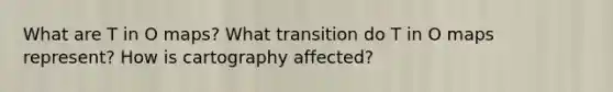 What are T in O maps? What transition do T in O maps represent? How is cartography affected?