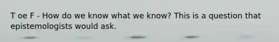 T oe F - How do we know what we know? This is a question that epistemologists would ask.