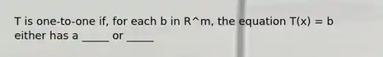 T is one-to-one if, for each b in R^m, the equation T(x) = b either has a _____ or _____