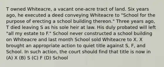 T owned Whiteacre, a vacant one-acre tract of land. Six years ago, he executed a deed conveying Whiteacre to "School for the purpose of erecting a school building thereon." Three years ago, T died leaving S as his sole heir at law. His duly probated will left "all my estate to F." School never constructed a school building on Whiteacre and last month School sold Whiteacre to X. X brought an appropriate action to quiet title against S, F, and School. In such action, the court should find that title is now in (A) X (B) S (C) F (D) School