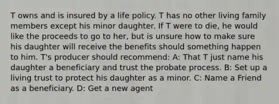 T owns and is insured by a life policy. T has no other living family members except his minor daughter. If T were to die, he would like the proceeds to go to her, but is unsure how to make sure his daughter will receive the benefits should something happen to him. T's producer should recommend: A: That T just name his daughter a beneficiary and trust the probate process. B: Set up a living trust to protect his daughter as a minor. C: Name a Friend as a beneficiary. D: Get a new agent